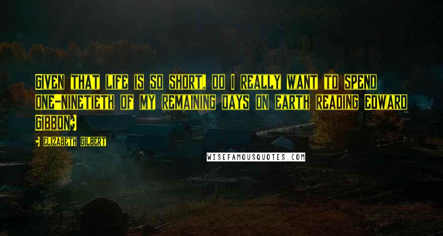 Elizabeth Gilbert Quotes: Given that life is so short, do I really want to spend one-ninetieth of my remaining days on earth reading Edward Gibbon?