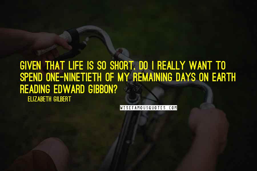 Elizabeth Gilbert Quotes: Given that life is so short, do I really want to spend one-ninetieth of my remaining days on earth reading Edward Gibbon?