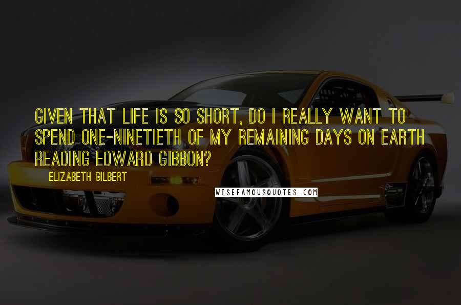 Elizabeth Gilbert Quotes: Given that life is so short, do I really want to spend one-ninetieth of my remaining days on earth reading Edward Gibbon?
