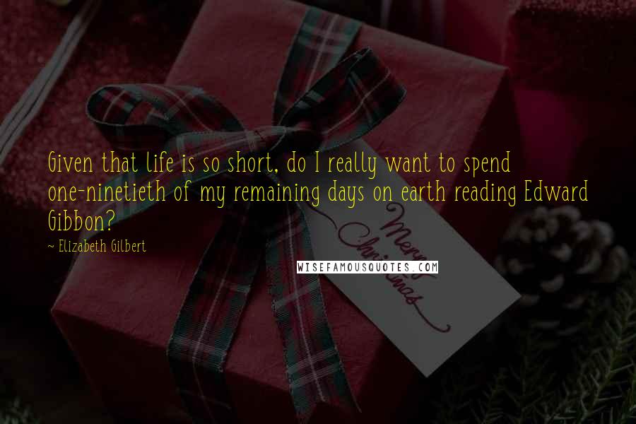 Elizabeth Gilbert Quotes: Given that life is so short, do I really want to spend one-ninetieth of my remaining days on earth reading Edward Gibbon?