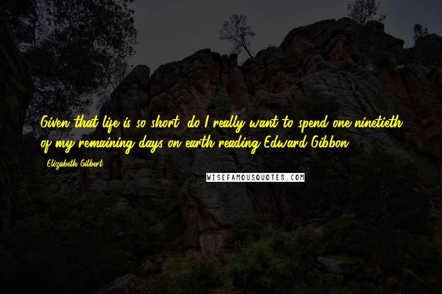 Elizabeth Gilbert Quotes: Given that life is so short, do I really want to spend one-ninetieth of my remaining days on earth reading Edward Gibbon?