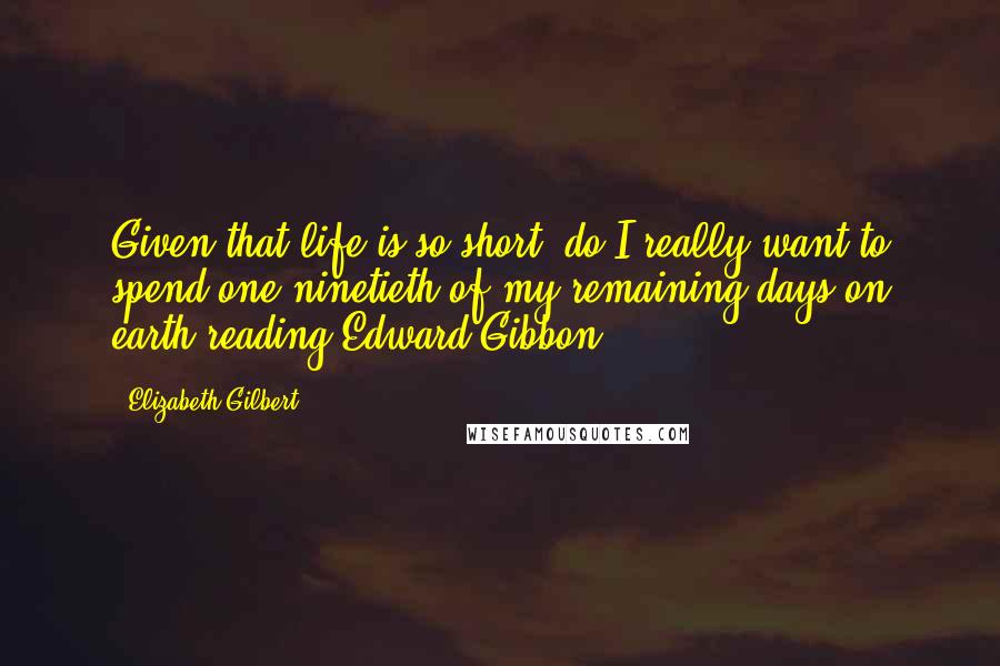 Elizabeth Gilbert Quotes: Given that life is so short, do I really want to spend one-ninetieth of my remaining days on earth reading Edward Gibbon?