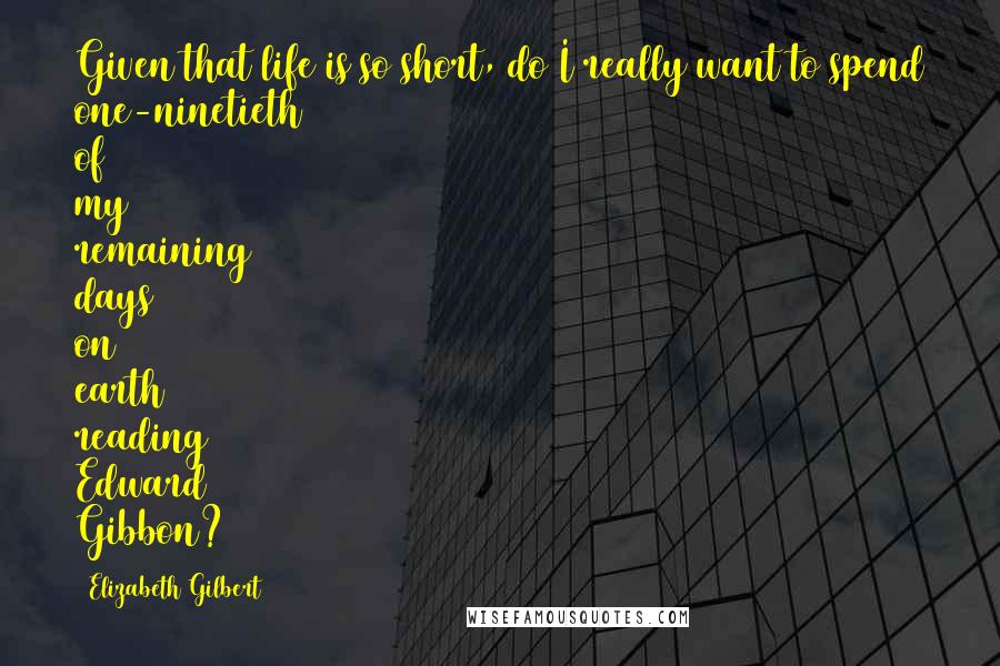 Elizabeth Gilbert Quotes: Given that life is so short, do I really want to spend one-ninetieth of my remaining days on earth reading Edward Gibbon?