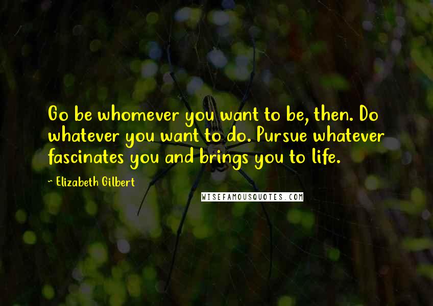 Elizabeth Gilbert Quotes: Go be whomever you want to be, then. Do whatever you want to do. Pursue whatever fascinates you and brings you to life.