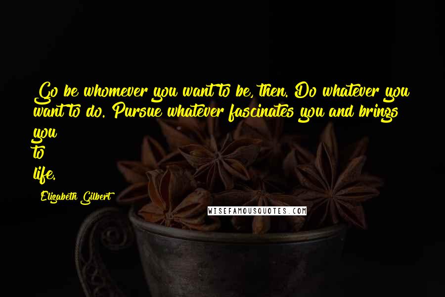 Elizabeth Gilbert Quotes: Go be whomever you want to be, then. Do whatever you want to do. Pursue whatever fascinates you and brings you to life.