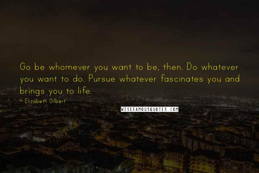 Elizabeth Gilbert Quotes: Go be whomever you want to be, then. Do whatever you want to do. Pursue whatever fascinates you and brings you to life.