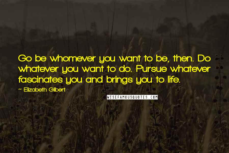 Elizabeth Gilbert Quotes: Go be whomever you want to be, then. Do whatever you want to do. Pursue whatever fascinates you and brings you to life.