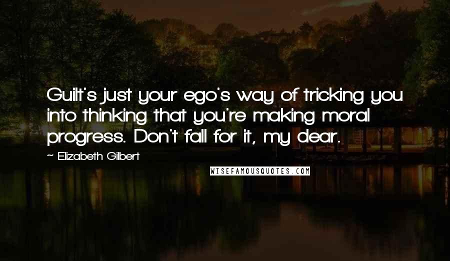 Elizabeth Gilbert Quotes: Guilt's just your ego's way of tricking you into thinking that you're making moral progress. Don't fall for it, my dear.