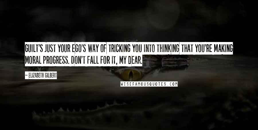 Elizabeth Gilbert Quotes: Guilt's just your ego's way of tricking you into thinking that you're making moral progress. Don't fall for it, my dear.