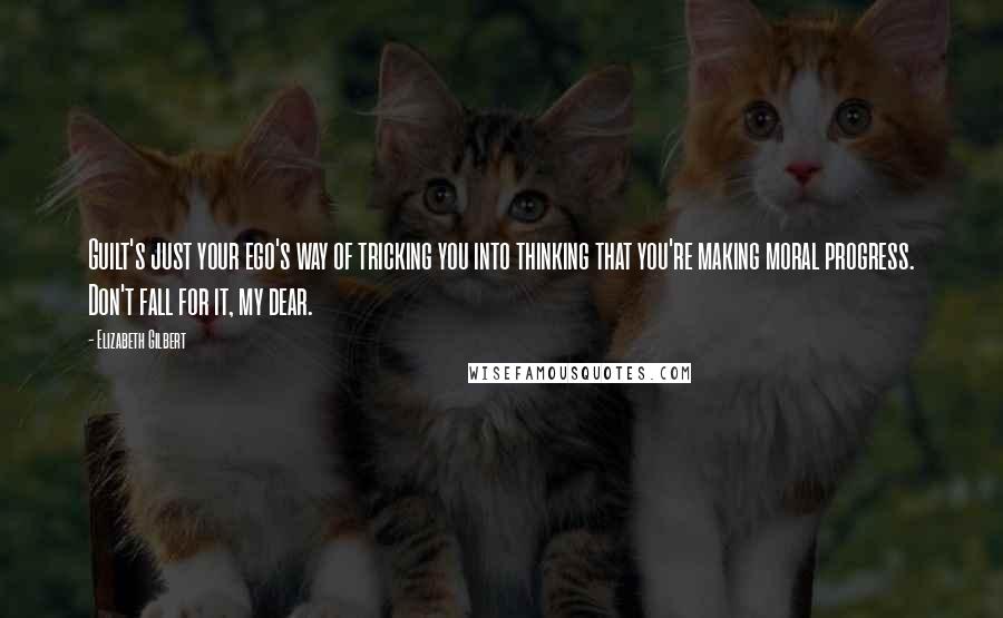 Elizabeth Gilbert Quotes: Guilt's just your ego's way of tricking you into thinking that you're making moral progress. Don't fall for it, my dear.