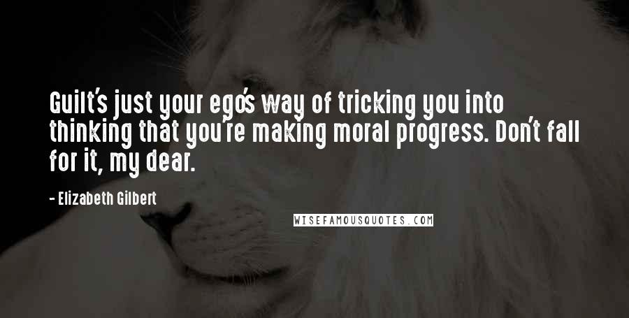 Elizabeth Gilbert Quotes: Guilt's just your ego's way of tricking you into thinking that you're making moral progress. Don't fall for it, my dear.