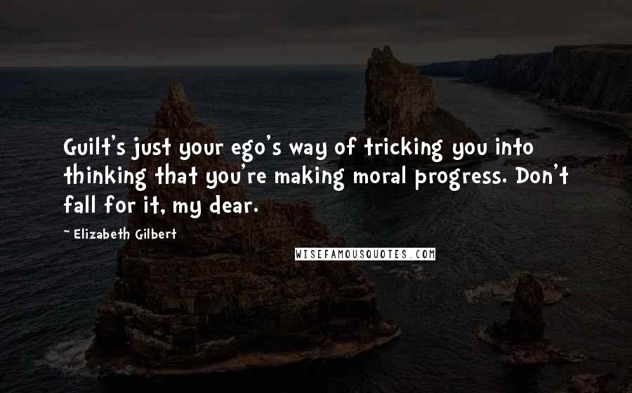 Elizabeth Gilbert Quotes: Guilt's just your ego's way of tricking you into thinking that you're making moral progress. Don't fall for it, my dear.