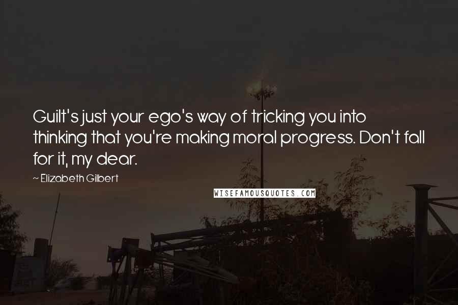 Elizabeth Gilbert Quotes: Guilt's just your ego's way of tricking you into thinking that you're making moral progress. Don't fall for it, my dear.