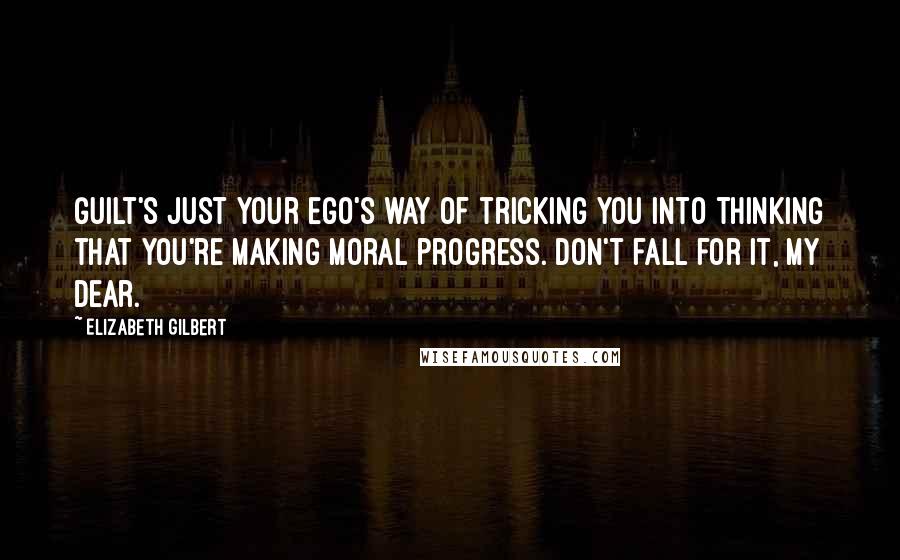 Elizabeth Gilbert Quotes: Guilt's just your ego's way of tricking you into thinking that you're making moral progress. Don't fall for it, my dear.