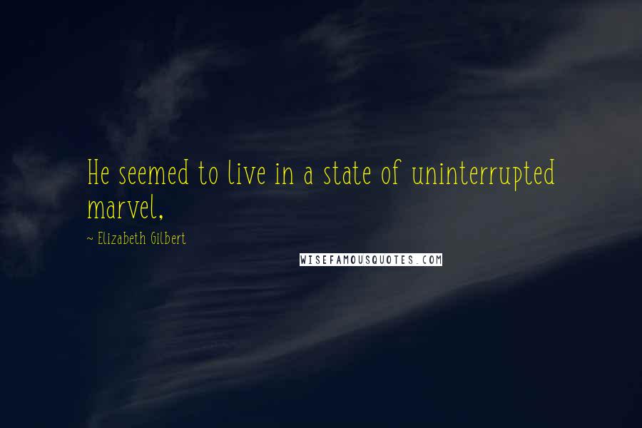 Elizabeth Gilbert Quotes: He seemed to live in a state of uninterrupted marvel,