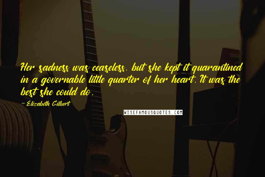 Elizabeth Gilbert Quotes: Her sadness was ceaseless, but she kept it quarantined in a governable little quarter of her heart. It was the best she could do.