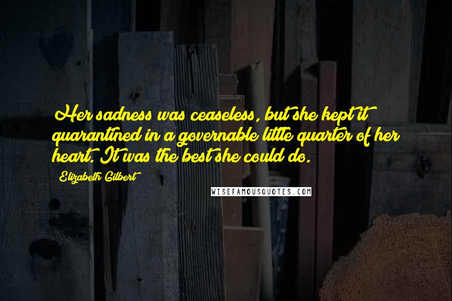 Elizabeth Gilbert Quotes: Her sadness was ceaseless, but she kept it quarantined in a governable little quarter of her heart. It was the best she could do.