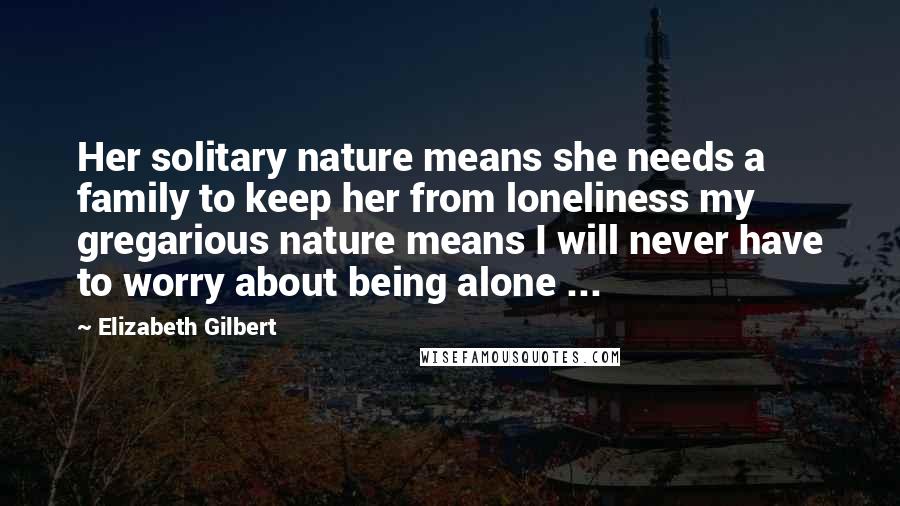 Elizabeth Gilbert Quotes: Her solitary nature means she needs a family to keep her from loneliness my gregarious nature means I will never have to worry about being alone ...