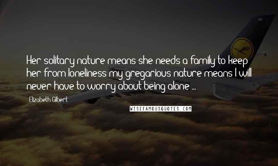 Elizabeth Gilbert Quotes: Her solitary nature means she needs a family to keep her from loneliness my gregarious nature means I will never have to worry about being alone ...