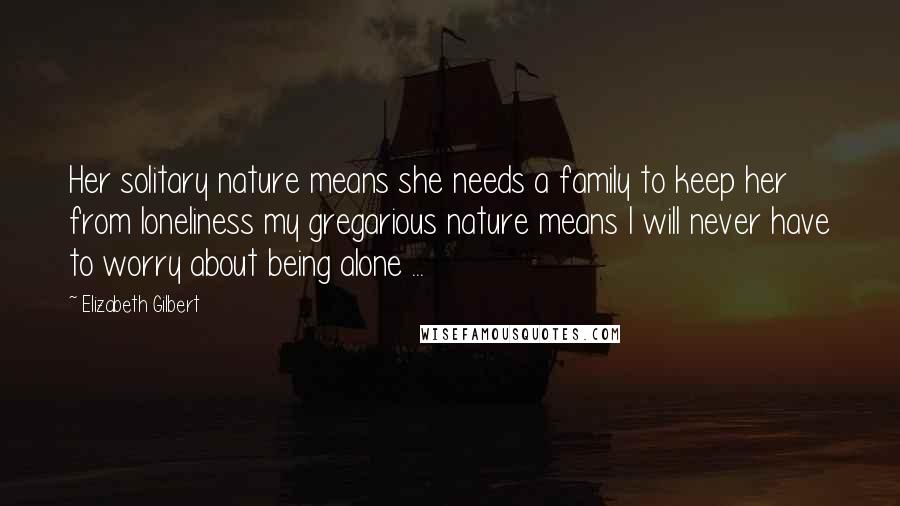 Elizabeth Gilbert Quotes: Her solitary nature means she needs a family to keep her from loneliness my gregarious nature means I will never have to worry about being alone ...