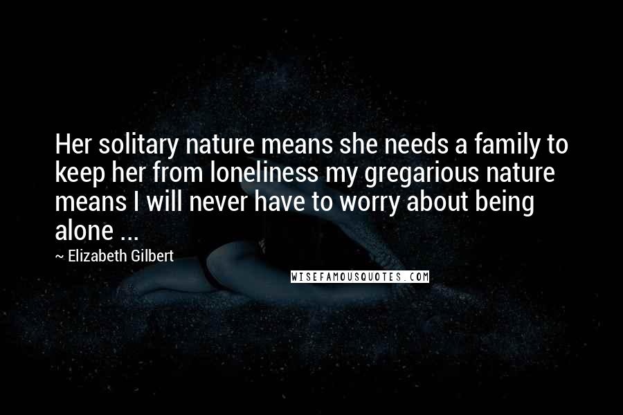 Elizabeth Gilbert Quotes: Her solitary nature means she needs a family to keep her from loneliness my gregarious nature means I will never have to worry about being alone ...