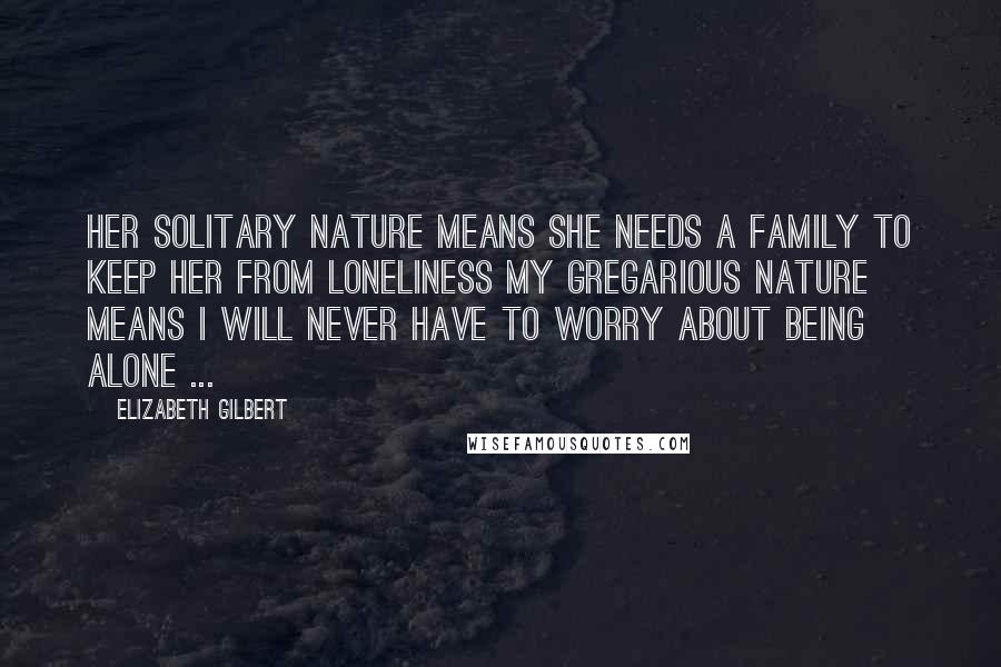 Elizabeth Gilbert Quotes: Her solitary nature means she needs a family to keep her from loneliness my gregarious nature means I will never have to worry about being alone ...