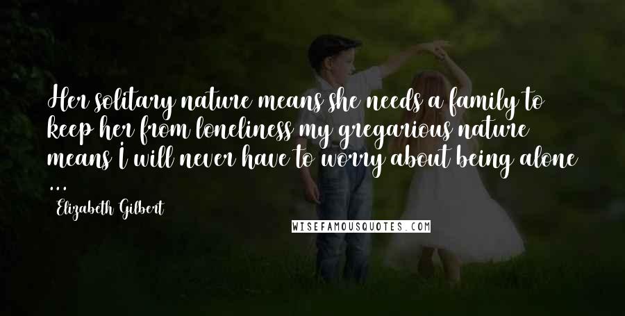 Elizabeth Gilbert Quotes: Her solitary nature means she needs a family to keep her from loneliness my gregarious nature means I will never have to worry about being alone ...