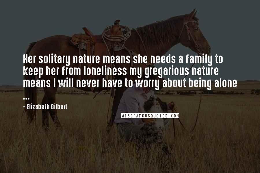 Elizabeth Gilbert Quotes: Her solitary nature means she needs a family to keep her from loneliness my gregarious nature means I will never have to worry about being alone ...