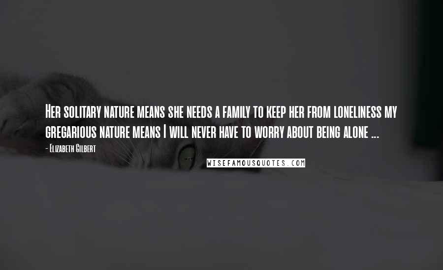 Elizabeth Gilbert Quotes: Her solitary nature means she needs a family to keep her from loneliness my gregarious nature means I will never have to worry about being alone ...