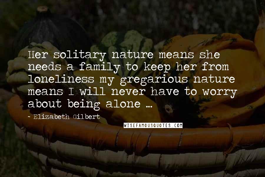 Elizabeth Gilbert Quotes: Her solitary nature means she needs a family to keep her from loneliness my gregarious nature means I will never have to worry about being alone ...