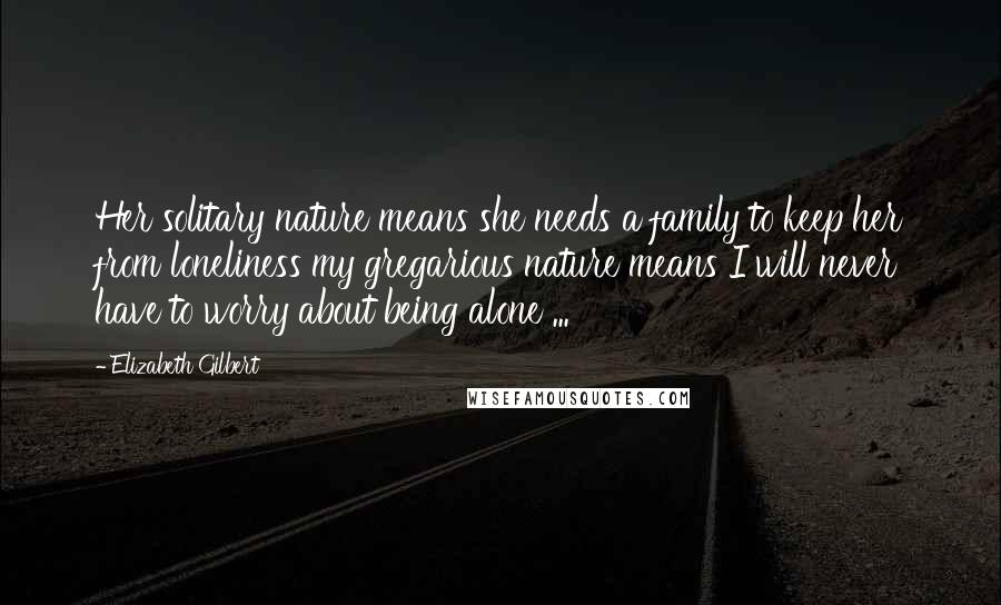 Elizabeth Gilbert Quotes: Her solitary nature means she needs a family to keep her from loneliness my gregarious nature means I will never have to worry about being alone ...