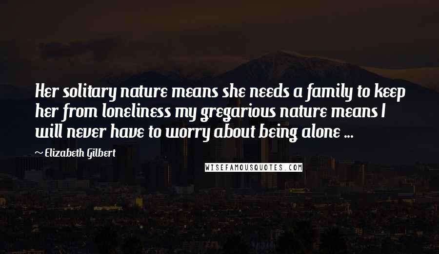 Elizabeth Gilbert Quotes: Her solitary nature means she needs a family to keep her from loneliness my gregarious nature means I will never have to worry about being alone ...