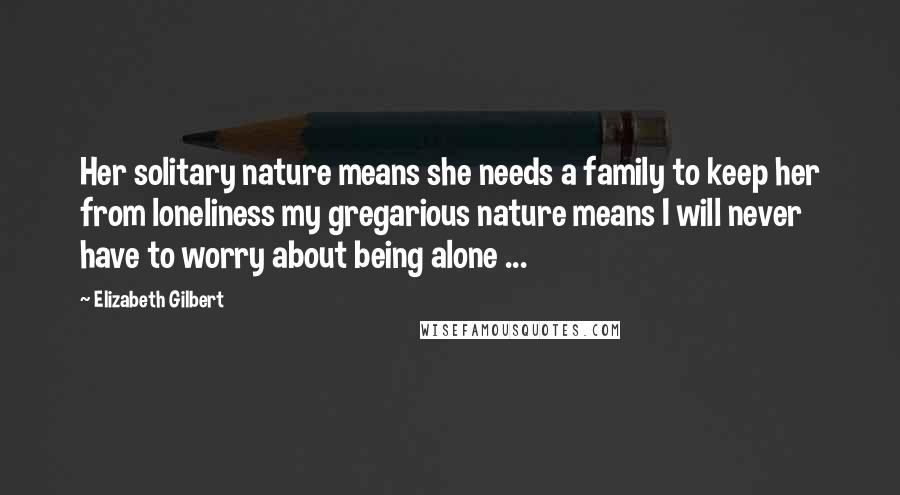 Elizabeth Gilbert Quotes: Her solitary nature means she needs a family to keep her from loneliness my gregarious nature means I will never have to worry about being alone ...