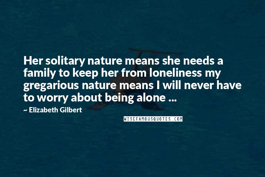 Elizabeth Gilbert Quotes: Her solitary nature means she needs a family to keep her from loneliness my gregarious nature means I will never have to worry about being alone ...