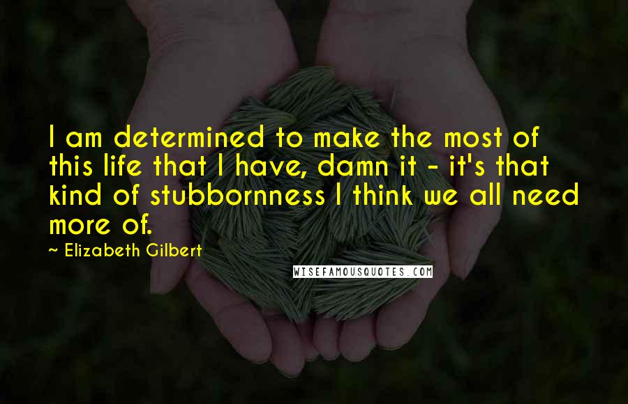 Elizabeth Gilbert Quotes: I am determined to make the most of this life that I have, damn it - it's that kind of stubbornness I think we all need more of.
