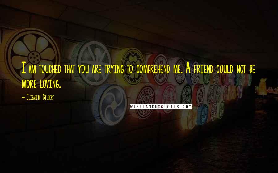 Elizabeth Gilbert Quotes: I am touched that you are trying to comprehend me. A friend could not be more loving.