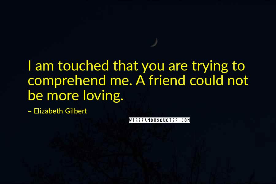Elizabeth Gilbert Quotes: I am touched that you are trying to comprehend me. A friend could not be more loving.