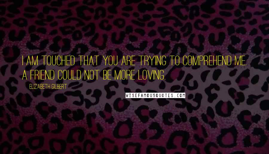 Elizabeth Gilbert Quotes: I am touched that you are trying to comprehend me. A friend could not be more loving.