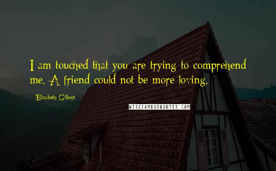 Elizabeth Gilbert Quotes: I am touched that you are trying to comprehend me. A friend could not be more loving.
