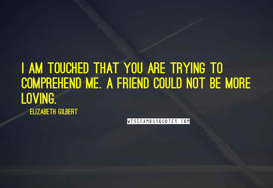 Elizabeth Gilbert Quotes: I am touched that you are trying to comprehend me. A friend could not be more loving.