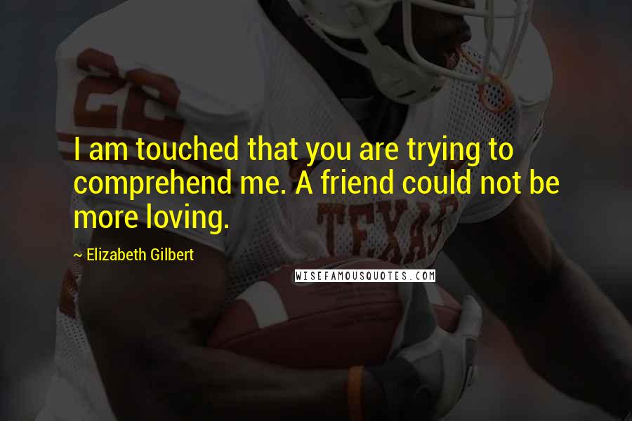 Elizabeth Gilbert Quotes: I am touched that you are trying to comprehend me. A friend could not be more loving.