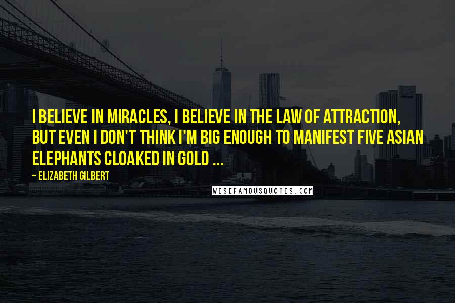 Elizabeth Gilbert Quotes: I believe in miracles, I believe in the Law of Attraction, but even I don't think I'm big enough to manifest five Asian elephants cloaked in gold ...
