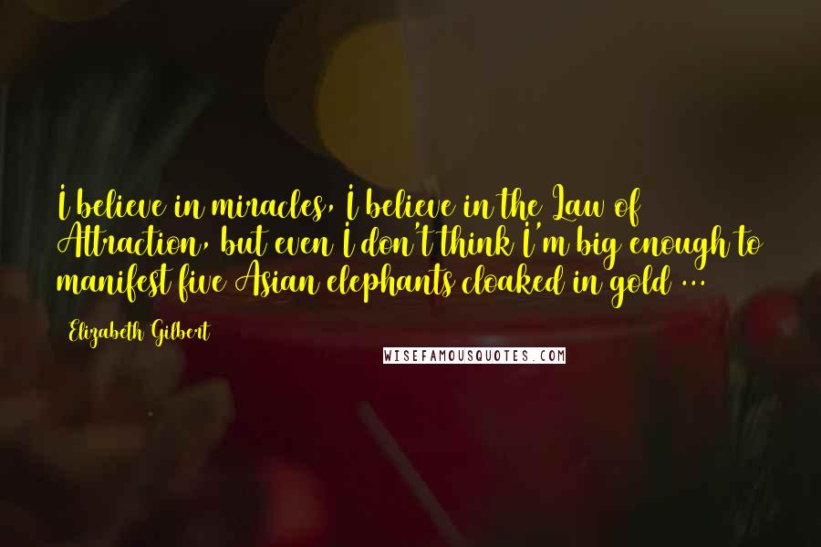 Elizabeth Gilbert Quotes: I believe in miracles, I believe in the Law of Attraction, but even I don't think I'm big enough to manifest five Asian elephants cloaked in gold ...