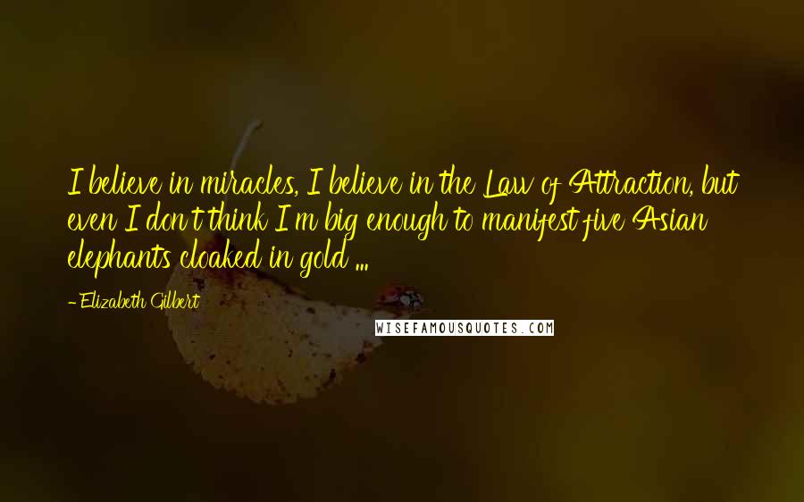 Elizabeth Gilbert Quotes: I believe in miracles, I believe in the Law of Attraction, but even I don't think I'm big enough to manifest five Asian elephants cloaked in gold ...