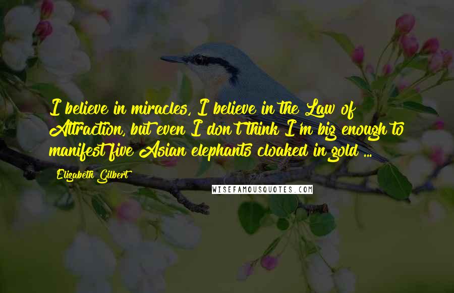 Elizabeth Gilbert Quotes: I believe in miracles, I believe in the Law of Attraction, but even I don't think I'm big enough to manifest five Asian elephants cloaked in gold ...