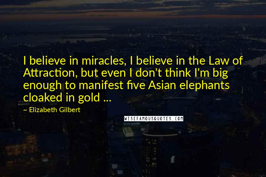Elizabeth Gilbert Quotes: I believe in miracles, I believe in the Law of Attraction, but even I don't think I'm big enough to manifest five Asian elephants cloaked in gold ...