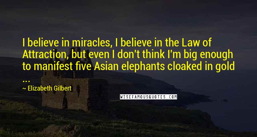 Elizabeth Gilbert Quotes: I believe in miracles, I believe in the Law of Attraction, but even I don't think I'm big enough to manifest five Asian elephants cloaked in gold ...