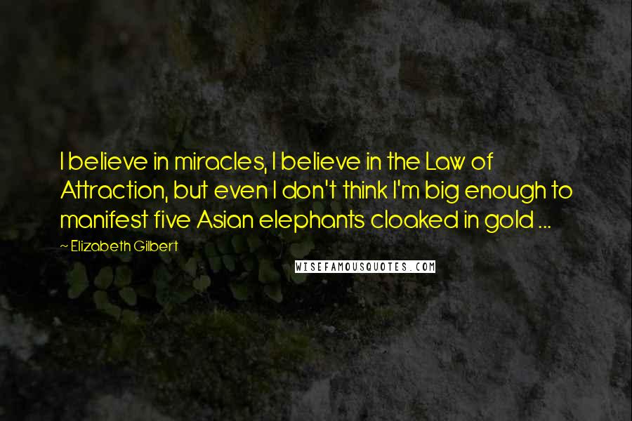 Elizabeth Gilbert Quotes: I believe in miracles, I believe in the Law of Attraction, but even I don't think I'm big enough to manifest five Asian elephants cloaked in gold ...