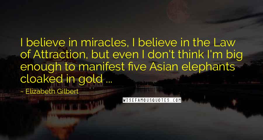 Elizabeth Gilbert Quotes: I believe in miracles, I believe in the Law of Attraction, but even I don't think I'm big enough to manifest five Asian elephants cloaked in gold ...
