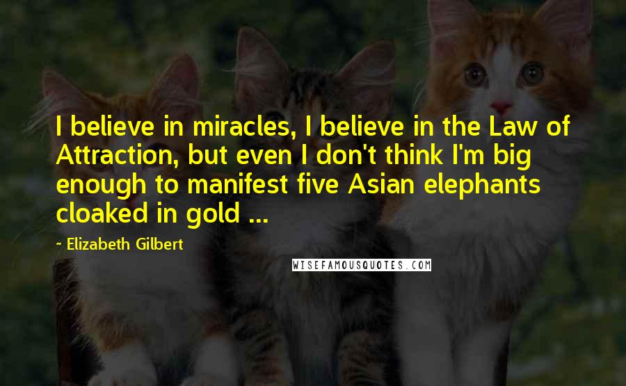 Elizabeth Gilbert Quotes: I believe in miracles, I believe in the Law of Attraction, but even I don't think I'm big enough to manifest five Asian elephants cloaked in gold ...